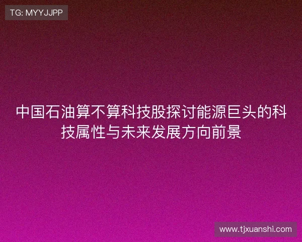 中国石油算不算科技股探讨能源巨头的科技属性与未来发展方向前景